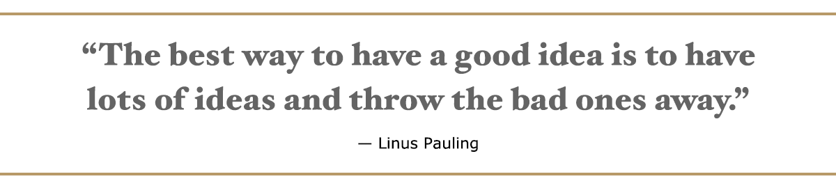 The best way to have a good idea is to have lots of ideas and throw the bad ones away. – Linus Pauling