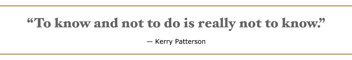 To know and not to do is really not to know. – Kerry Patterson