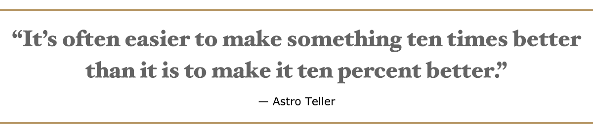 It’s often easier to make something 10 times better than it is to make it 10 percent better. – Astro Teller