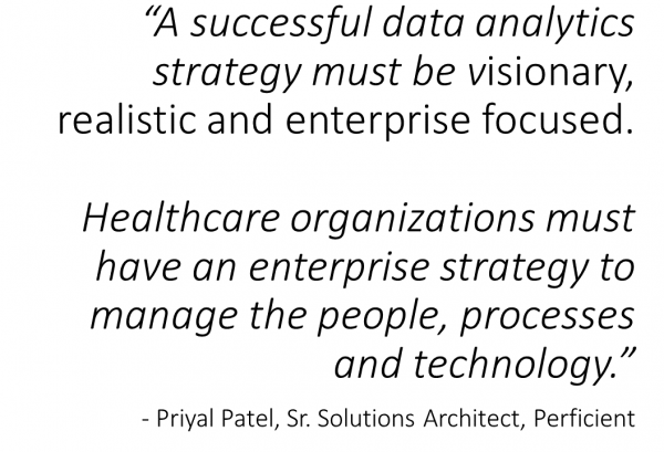 A successful data analytics strategy must be visionary, realistic and enterprise focused.\0x0B\0x0BHealthcare organizations must have an enterprise strategy to manage the people, processes \0x0Band technology. \0x0B- Priyal Patel, Sr. Solutions Architect, Perficient