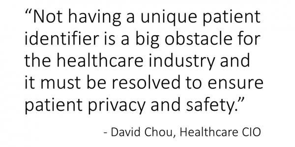 Not having a unique patient identifier is a big obstacle for the healthcare industry and it must be resolved to ensure patient privacy and safety. - David Chou, Healthcare CIO